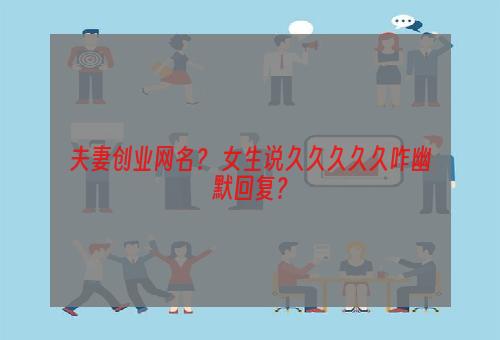 夫妻创业网名？ 女生说久久久久久咋幽默回复？