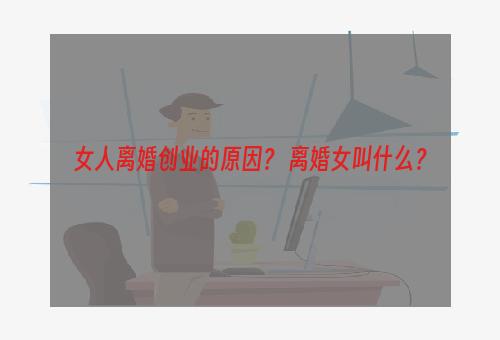 女人离婚创业的原因？ 离婚女叫什么？