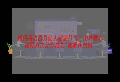 如何用语言为他人加油打气？10种暖心鼓励方式让你成为“能量补给站”