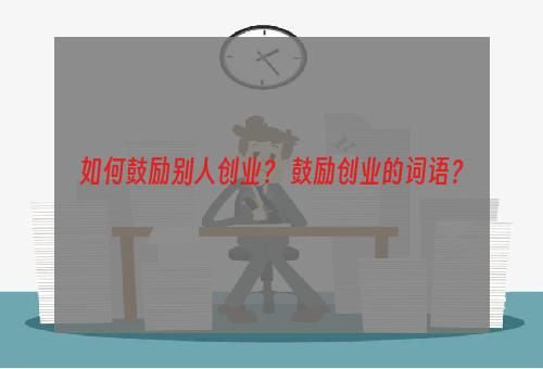 如何鼓励别人创业？ 鼓励创业的词语？