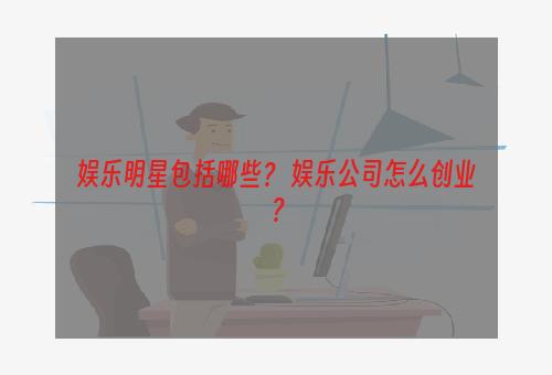 娱乐明星包括哪些？ 娱乐公司怎么创业？