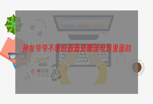 孙女爷爷不堪的画面是哪部电影里面的