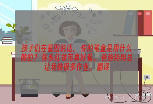 孩子们在看图说话。 你的笔盒是用什么做的？ 你系红领带真好看。 爸爸妈妈总让我做很多作业。 翻译