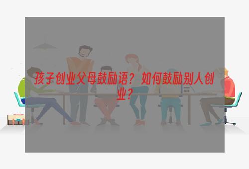 孩子创业父母鼓励语？ 如何鼓励别人创业？