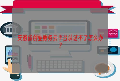 安徽省创业服务云平台认证不了怎么办？