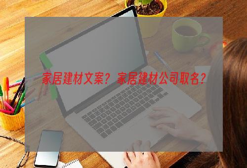 家居建材文案？ 家居建材公司取名？