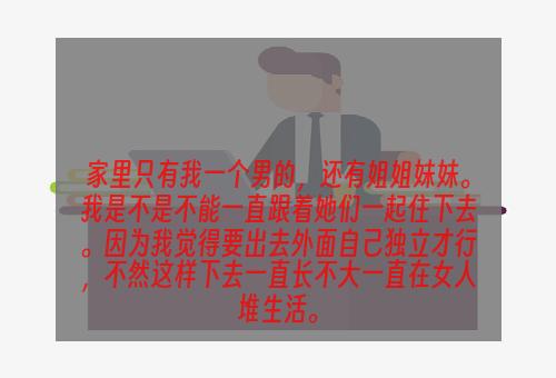 家里只有我一个男的，还有姐姐妹妹。我是不是不能一直跟着她们一起住下去。因为我觉得要出去外面自己独立才行，不然这样下去一直长不大一直在女人堆生活。