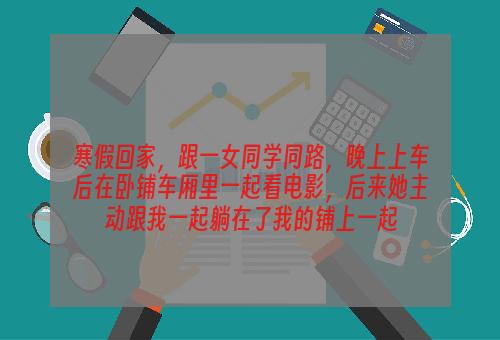 寒假回家，跟一女同学同路，晚上上车后在卧铺车厢里一起看电影，后来她主动跟我一起躺在了我的铺上一起