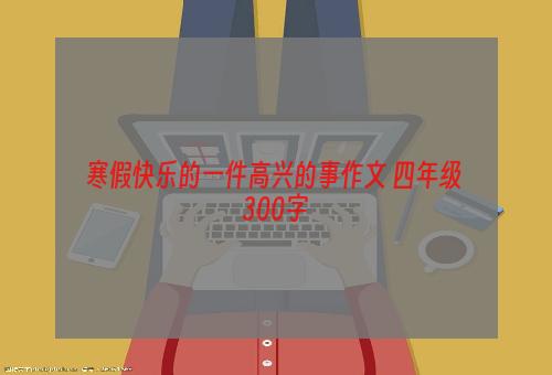 寒假快乐的一件高兴的事作文 四年级 300字