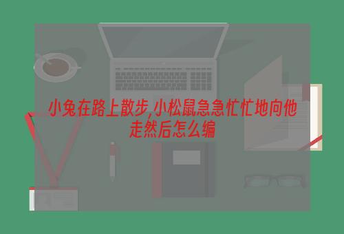 小兔在路上散步,小松鼠急急忙忙地向他走然后怎么编