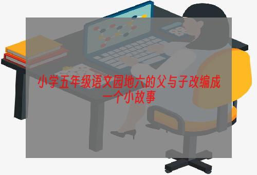 小学五年级语文园地六的父与子改编成一个小故事