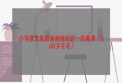 小学作文我和爸爸妈妈的一件趣事（600字左右）