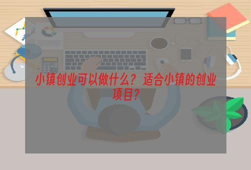 小镇创业可以做什么？ 适合小镇的创业项目？