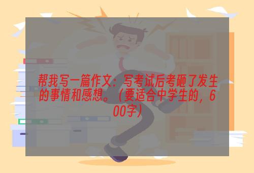帮我写一篇作文：写考试后考砸了发生的事情和感想。（要适合中学生的，600字）