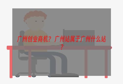 广州创业商机？ 广州站属于广州什么站？