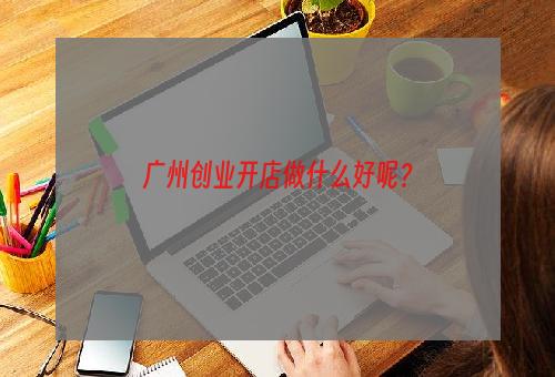 广州创业开店做什么好呢？