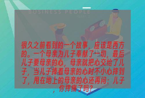 很久之前看到的一个故事，应该是西方的。一个母亲为儿子奉献了一切，最后儿子要母亲的心，母亲就把心交给了儿子，当儿子捧着母亲的心时不小心摔到了，甩在地上的母亲的心还再问：儿子，你摔痛了吗？