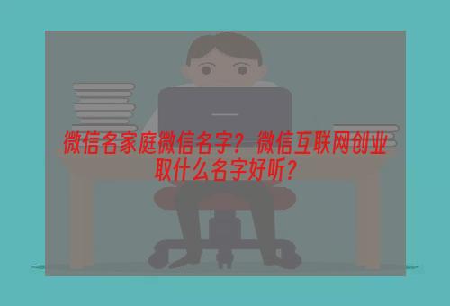 微信名家庭微信名字？ 微信互联网创业取什么名字好听？