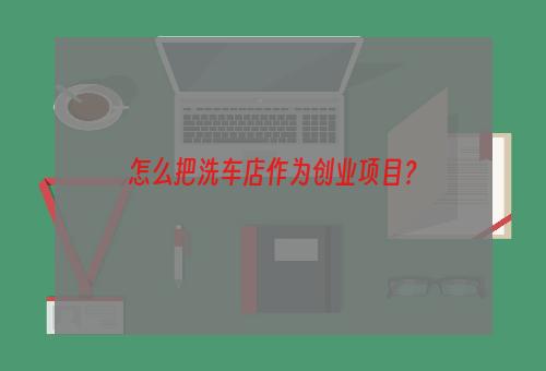 怎么把洗车店作为创业项目？