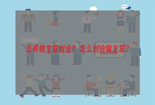 怎样做生意创业？ 怎么创业做生意？