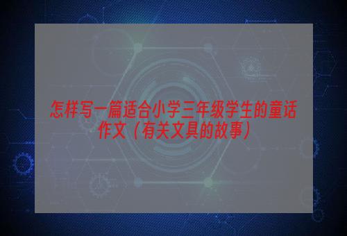 怎样写一篇适合小学三年级学生的童话作文（有关文具的故事）