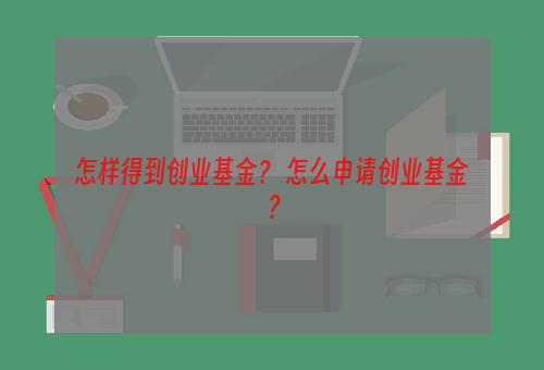 怎样得到创业基金？ 怎么申请创业基金？