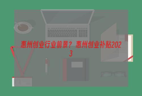 惠州创业行业前景？ 惠州创业补贴2023