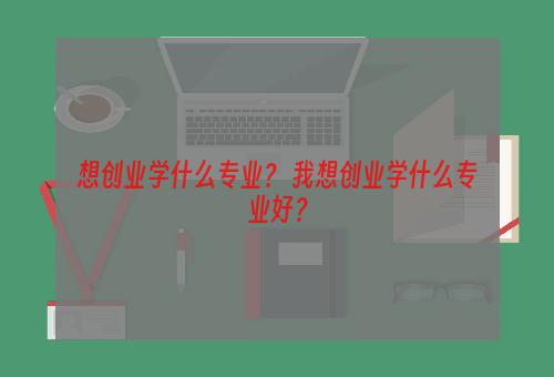 想创业学什么专业？ 我想创业学什么专业好？