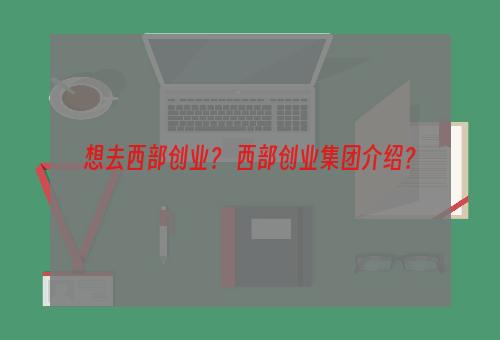 想去西部创业？ 西部创业集团介绍？