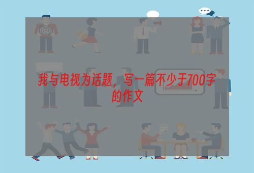 我与电视为话题，写一篇不少于700字的作文