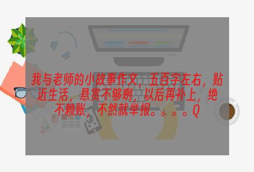 我与老师的小故事作文，五百字左右，贴近生活，悬赏不够咧，以后再补上，绝不赖账，不然就举报。。。。Q