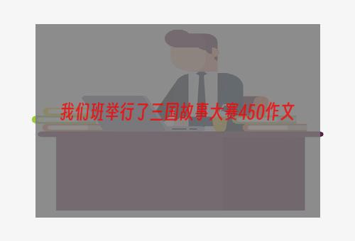 我们班举行了三国故事大赛450作文