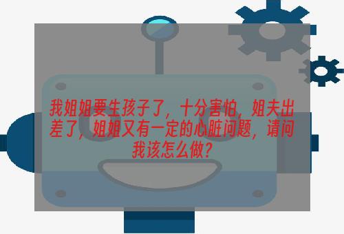 我姐姐要生孩子了，十分害怕，姐夫出差了，姐姐又有一定的心脏问题，请问我该怎么做？