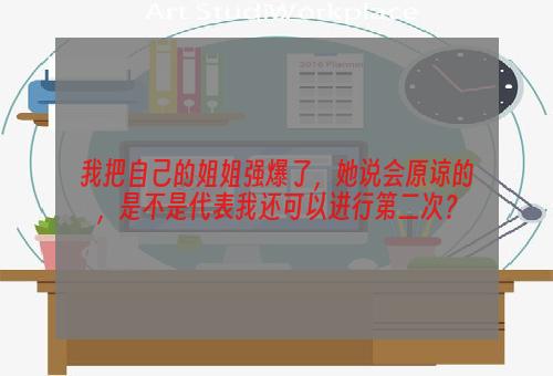 我把自己的姐姐强爆了，她说会原谅的，是不是代表我还可以进行第二次？