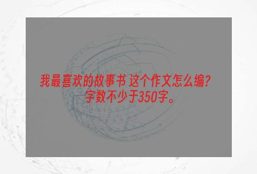 我最喜欢的故事书 这个作文怎么编？ 字数不少于350字。