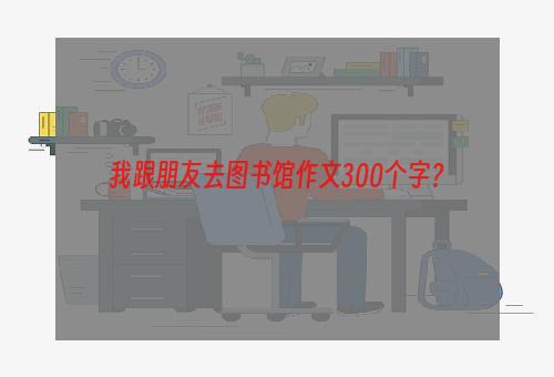 我跟朋友去图书馆作文300个字？