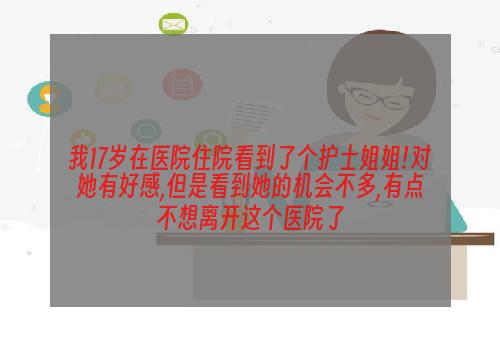 我17岁在医院住院看到了个护士姐姐!对她有好感,但是看到她的机会不多,有点不想离开这个医院了