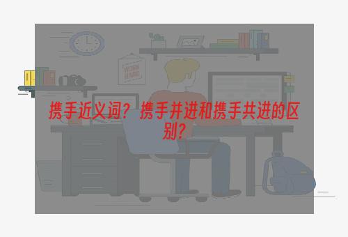 携手近义词？ 携手并进和携手共进的区别？