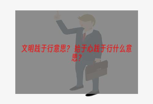 文明践于行意思？ 始于心践于行什么意思？