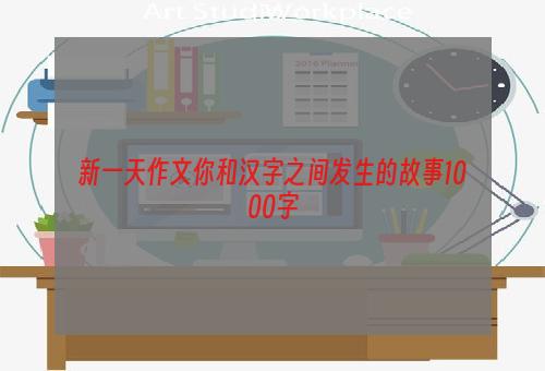 新一天作文你和汉字之间发生的故事1000字