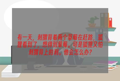 有一天，刺猬背着两个草莓在赶路，狐狸看到了，想得到草莓。可是狐狸又怕刺猬背上的刺。他会怎么办？