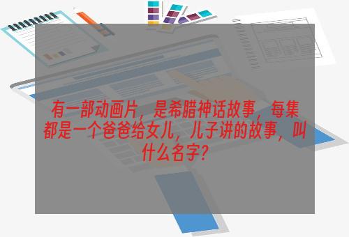 有一部动画片，是希腊神话故事，每集都是一个爸爸给女儿，儿子讲的故事，叫什么名字？