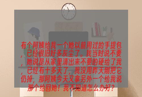 有个阿姨给我一个她以前用过的手提包，已经很旧好多灰尘了。我当时说不要，她说是从家里清出来不要的硬给了我，已经有十多天了，我没用昨天刚把它仍掉，那阿姨今天又拿另外一个给我说那个给回她！我不知道怎么办好？