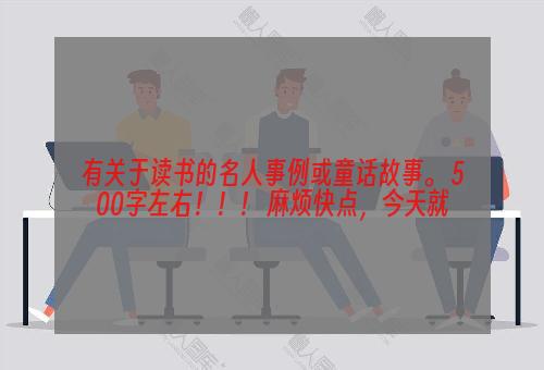 有关于读书的名人事例或童话故事。 500字左右！！！ 麻烦快点，今天就