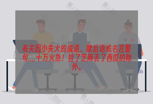 有关因小失大的成语、歇后语或名言警句....十万火急！捡了芝麻丢了西瓜的除外。