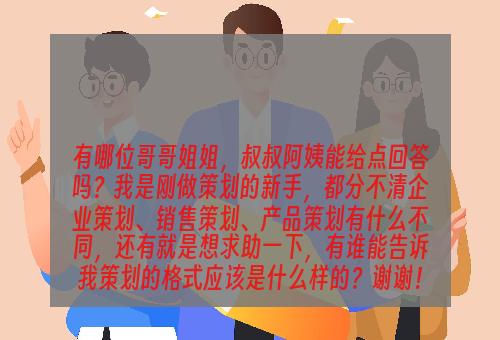 有哪位哥哥姐姐，叔叔阿姨能给点回答吗？我是刚做策划的新手，都分不清企业策划、销售策划、产品策划有什么不同，还有就是想求助一下，有谁能告诉我策划的格式应该是什么样的？谢谢！