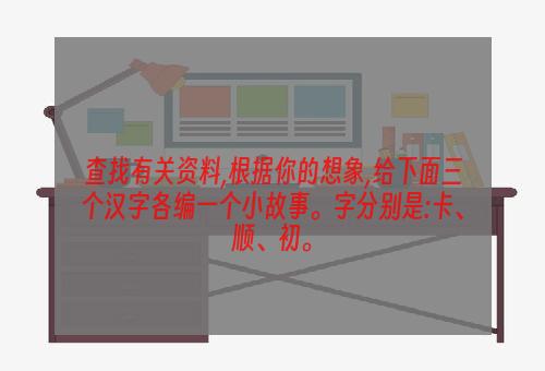 查找有关资料,根据你的想象,给下面三个汉字各编一个小故事。字分别是:卡、顺、初。