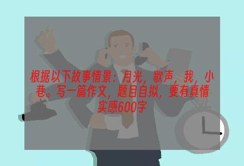 根据以下故事情景：月光，歌声，我，小巷。写一篇作文，题目自拟，要有真情实感600字