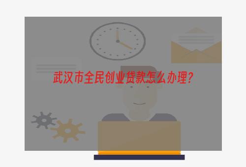 武汉市全民创业贷款怎么办理？
