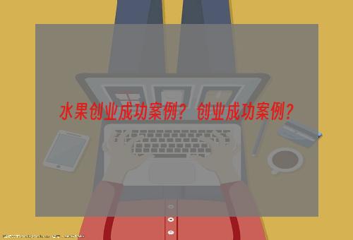 水果创业成功案例？ 创业成功案例？